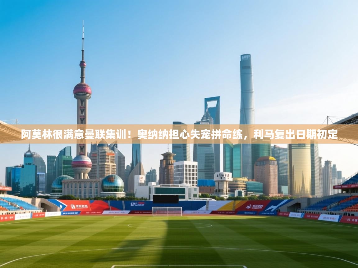 阿莫林很满意曼联集训!奥纳纳担心失宠拼命练,利马复出日期初定